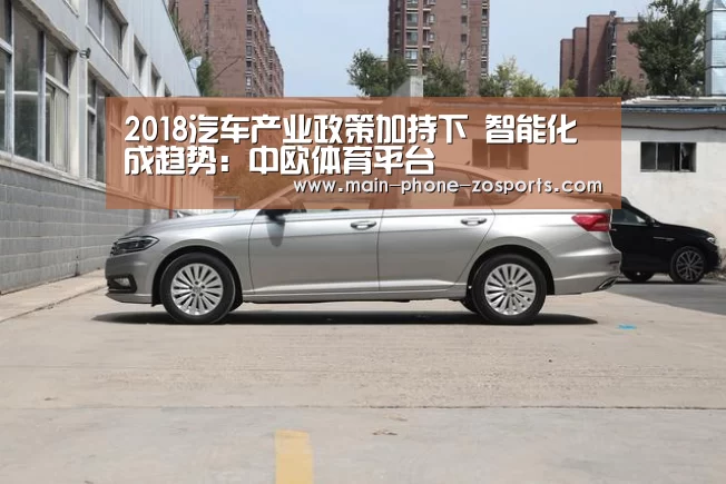 2018汽车产业政策加持下 智能化成趋势:中欧体育平台(图1) 中欧体育平台